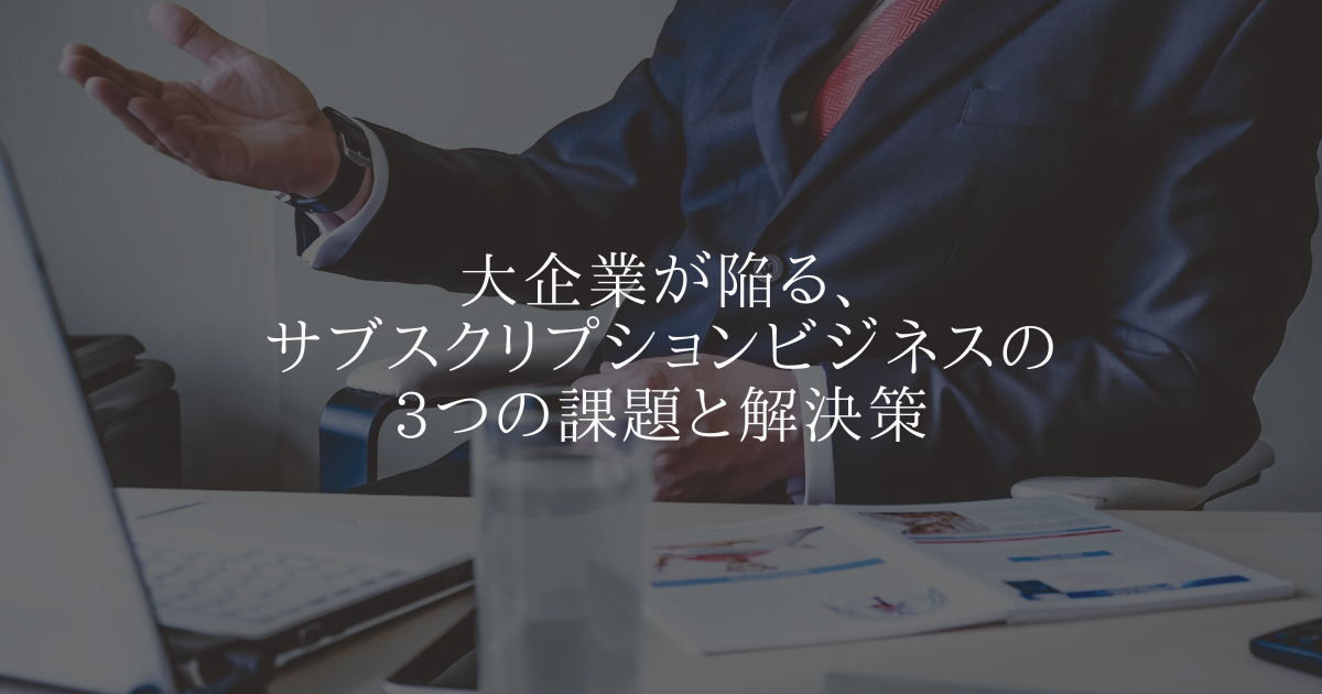 大企業が陥る、サブスクリプションビジネスの3つの課題と解決策