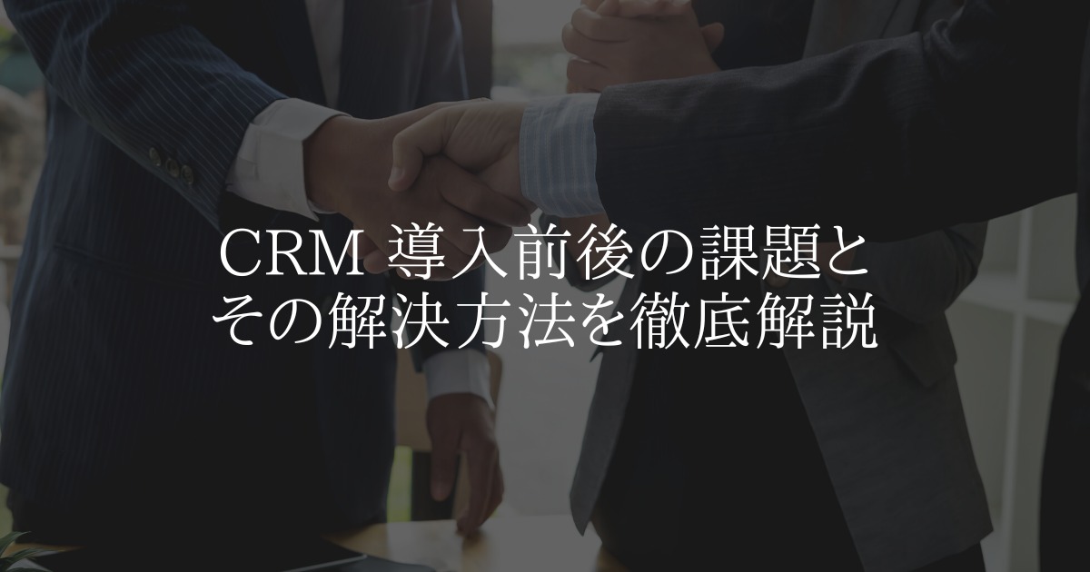 CRM 導入前後の課題とその解決方法を徹底解説