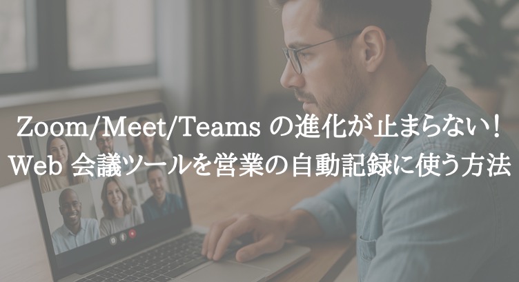 Zoom/Meet/Teams の進化が止まらない!Web 会議ツールを営業の自動記録に使う方法