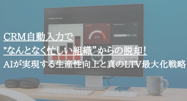 CRM自動入力で"なんとなく忙しい組織”からの脱却!AIが実現する生産性向上と真のLTV最大化戦略
