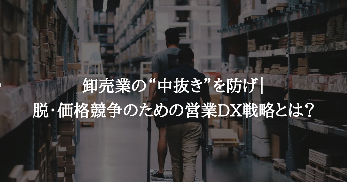 卸売業の“中抜き”を防げ｜脱・価格競争のための営業DX戦略とは？