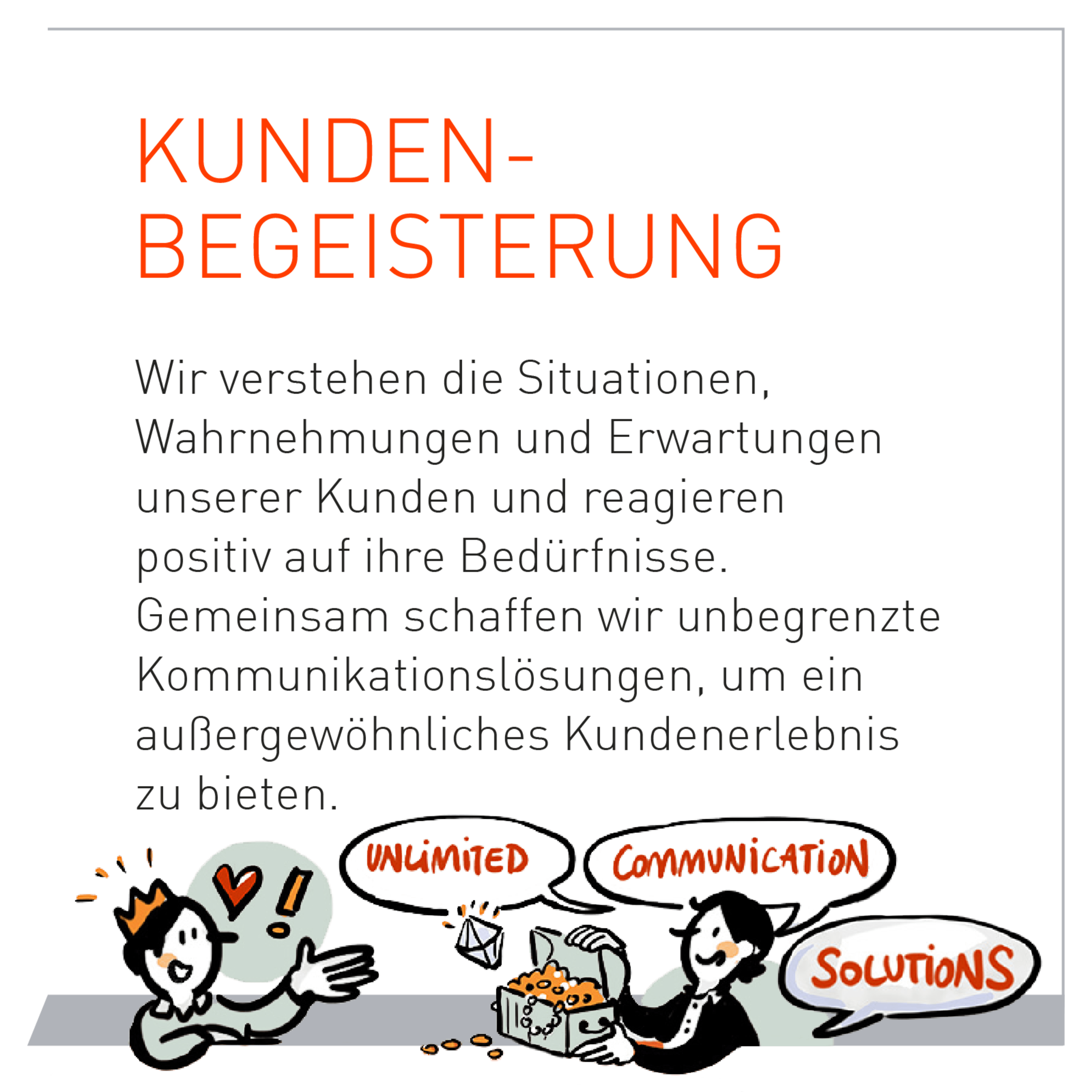 Wir verstehen die Situationen, Wahrnehmungen und Erwartungen unserer Kunden und reagieren positiv auf ihre Bedürfnisse. Gemeinsam schaffen wir unbegrenzte Kommunikationslösungen um ein außergewöhnliches Kundenerlebnis zu bieten.