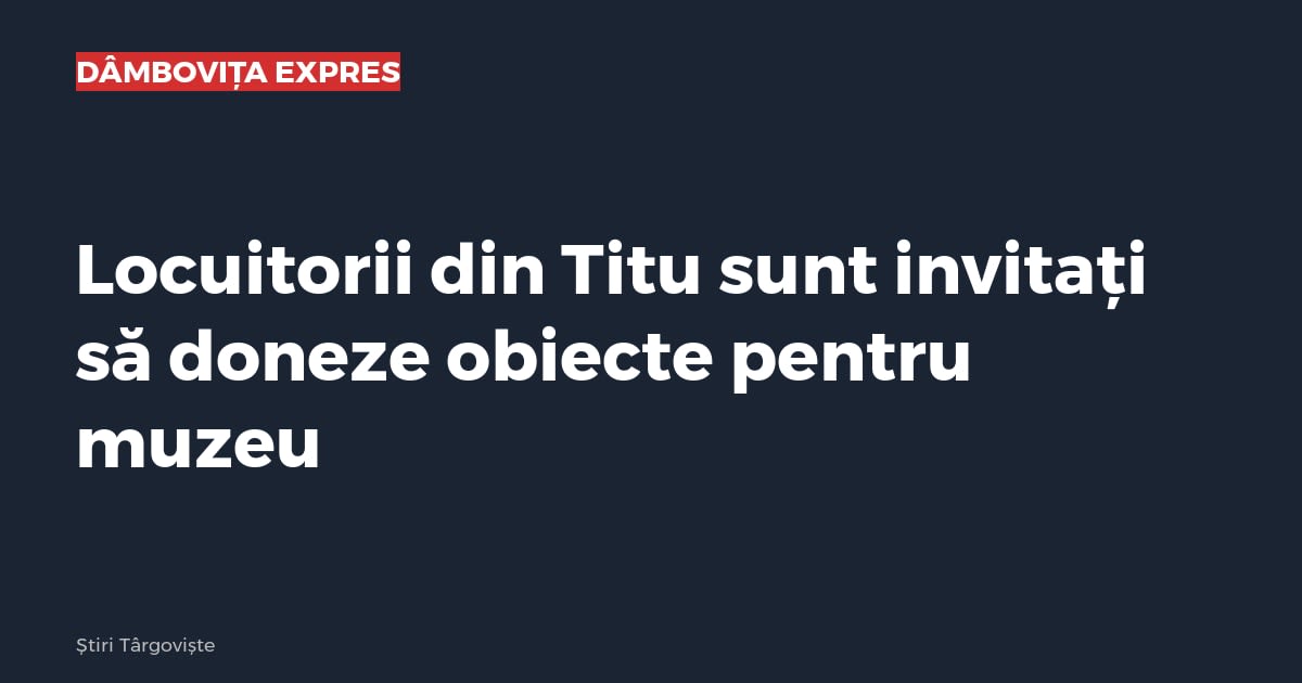 Locuitorii din Titu sunt invitați să doneze obiecte pentru muzeu