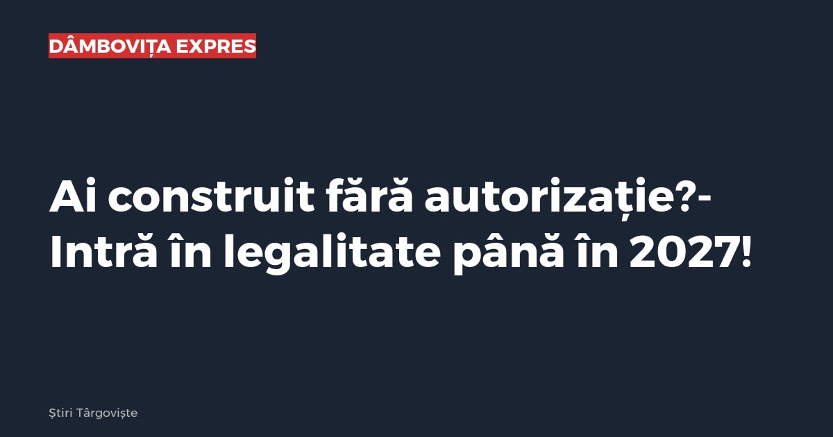Ai construit fără autorizație?Intră în legalitate până în 2027!