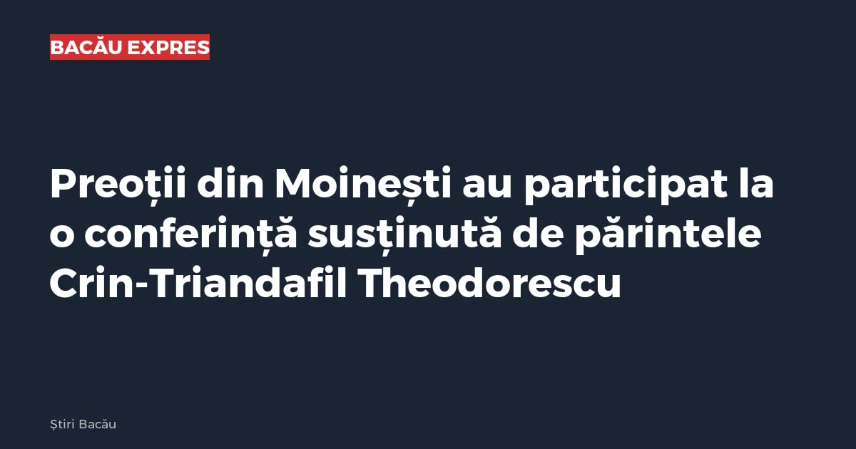 Preoții din Moinești au participat la o conferință susținută de părintele Crin-Triandafil Theodorescu