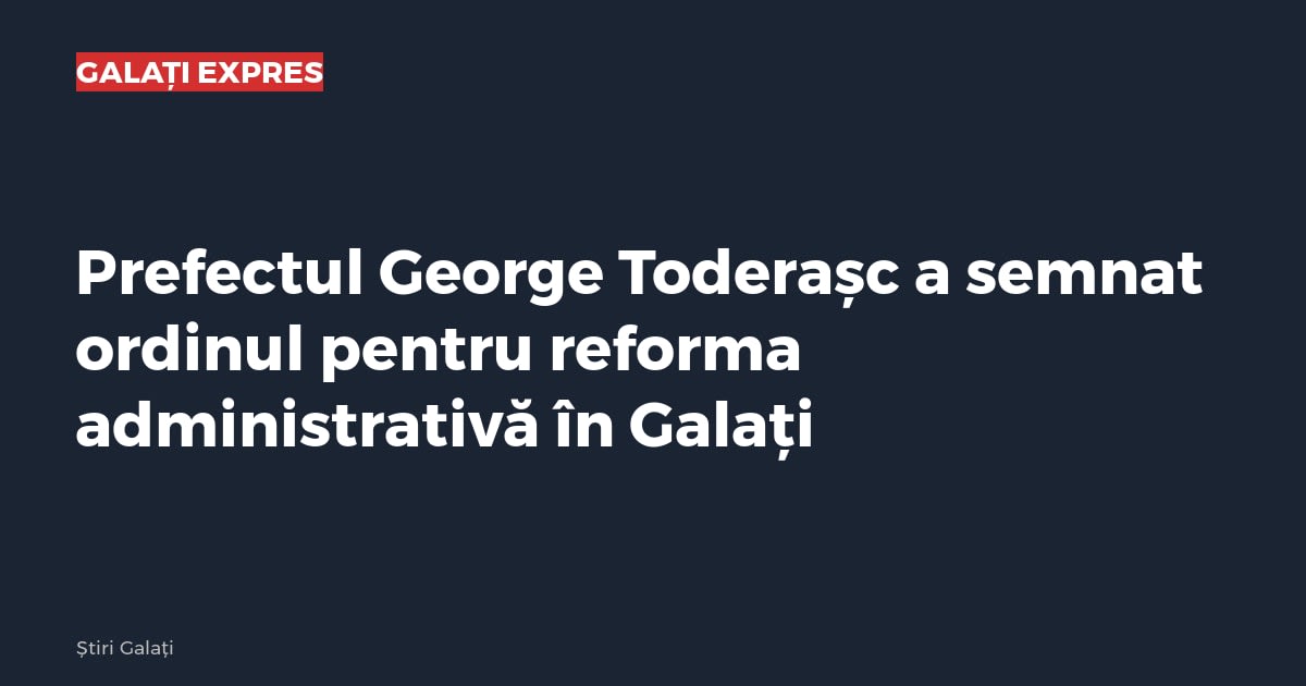 Prefectul George Toderașc a semnat ordinul pentru reforma administrativă în Galați
