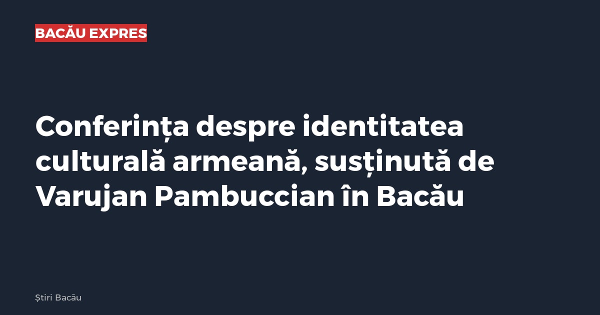 Conferința despre identitatea culturală armeană, susținută de Varujan Pambuccian în Bacău
