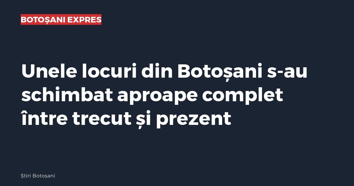 Unele locuri din Botoșani s-au schimbat aproape complet între trecut și prezent