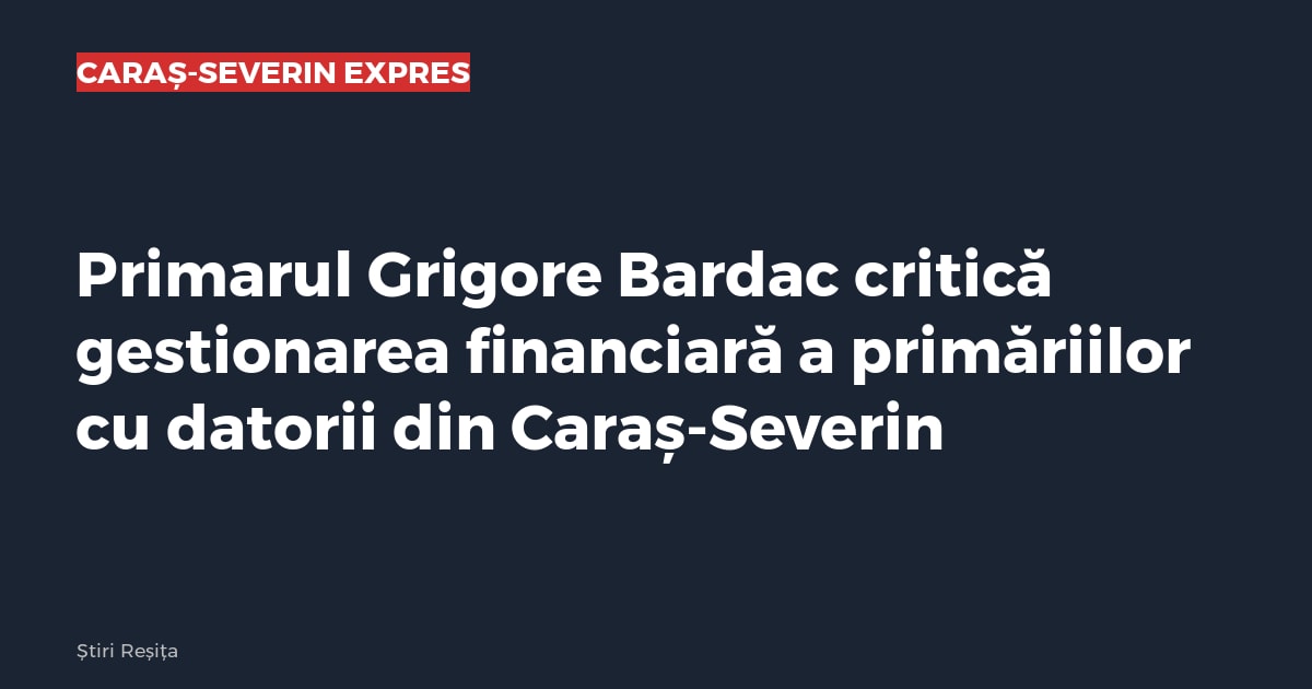 Primarul Grigore Bardac critică gestionarea financiară a primăriilor cu datorii din Caraș-Severin