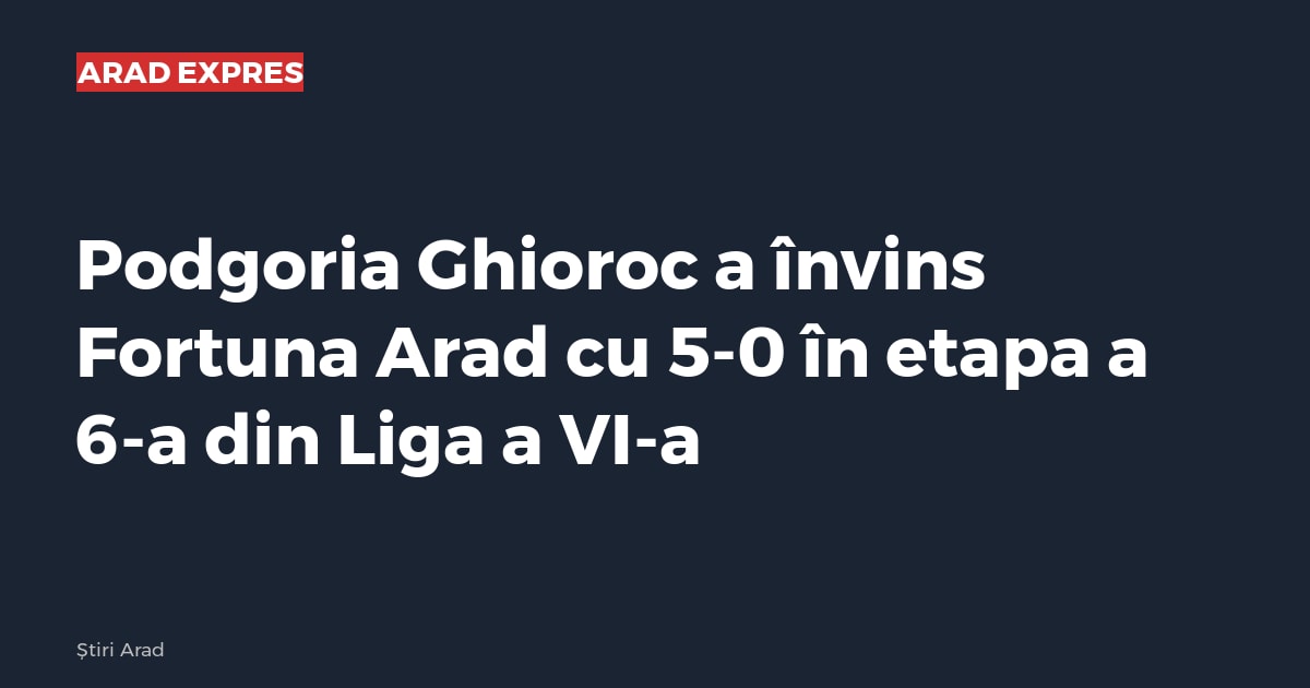 Podgoria Ghioroc a învins Fortuna Arad cu 5-0 în etapa a 6-a din Liga a VI-a