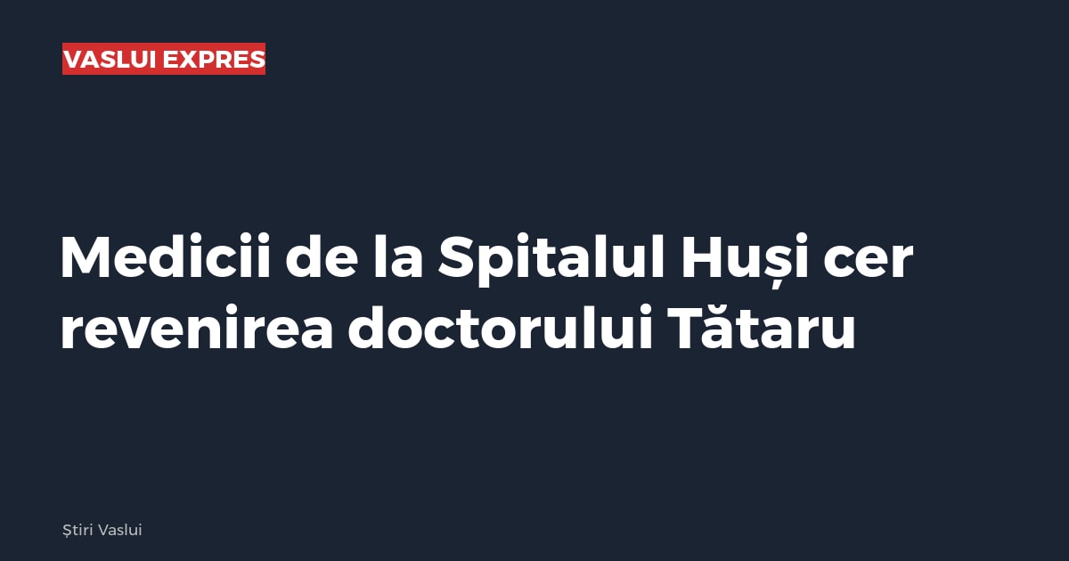 Medicii de la Spitalul Huși cer revenirea doctorului Tătaru