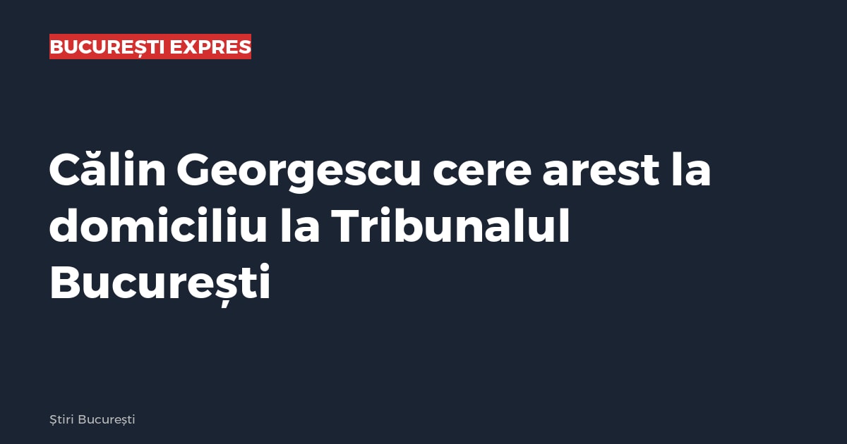 Călin Georgescu cere arest la domiciliu la Tribunalul București