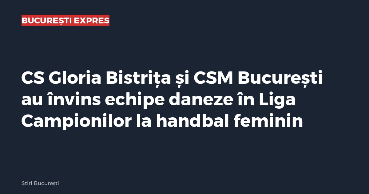 CS Gloria Bistrița și CSM București au învins echipe daneze în Liga Campionilor la handbal feminin
