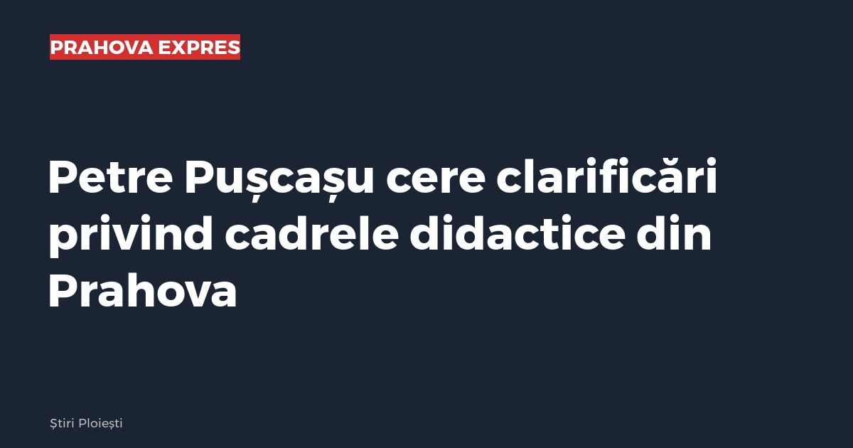 Petre Pușcașu cere clarificări privind cadrele didactice din Prahova