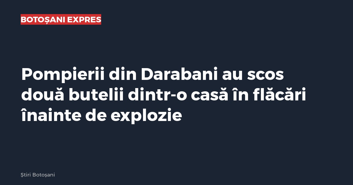 Pompierii din Darabani au scos două butelii dintr-o casă în flăcări înainte de explozie