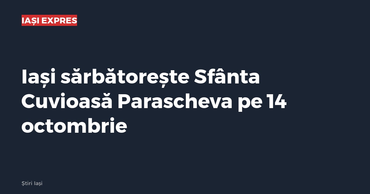 Iași sărbătorește Sfânta Cuvioasă Parascheva pe 14 octombrie