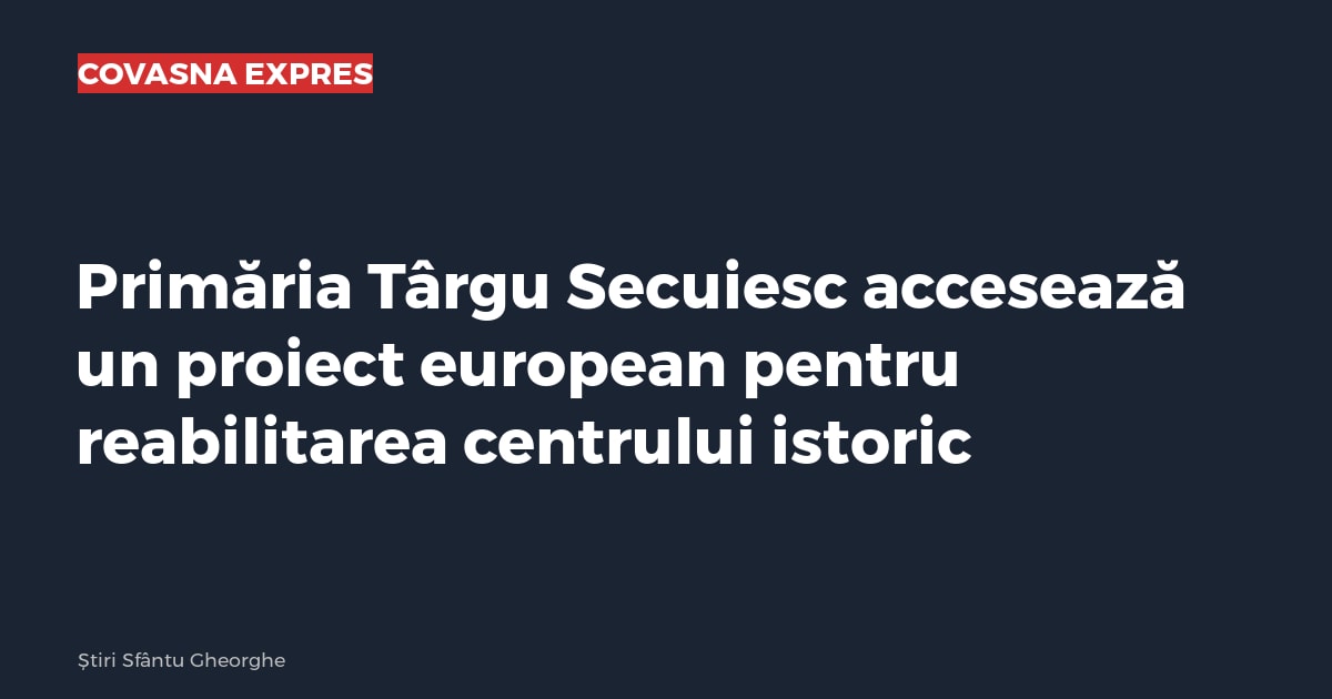 Primăria Târgu Secuiesc accesează un proiect european pentru reabilitarea centrului istoric