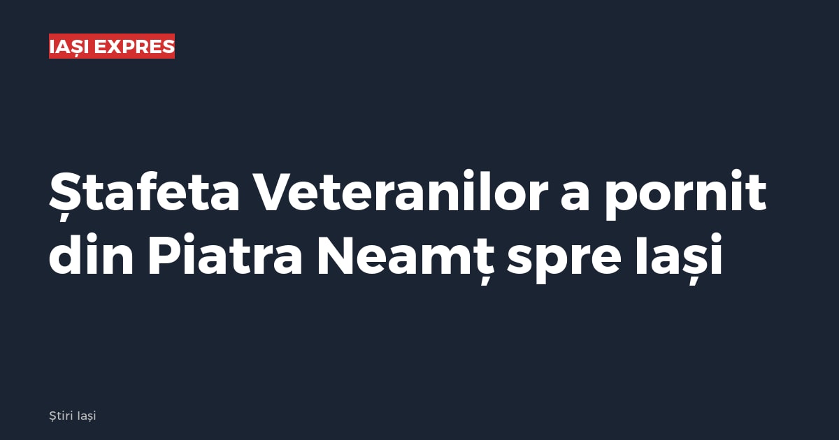 Ștafeta Veteranilor a pornit din Piatra Neamț spre Iași