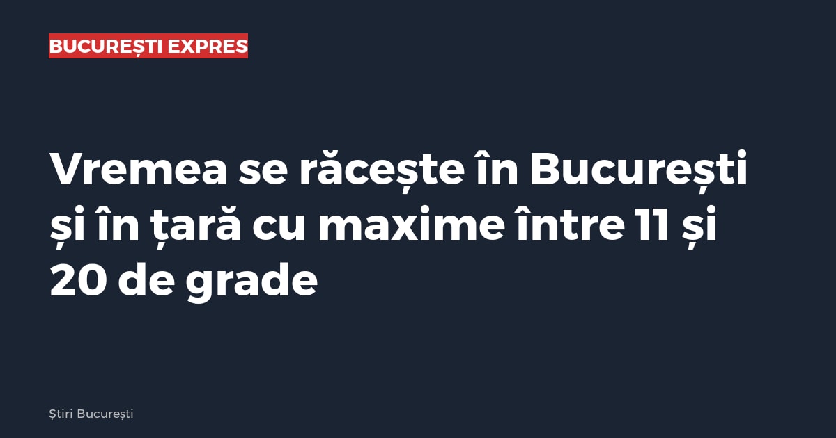 Vremea se răcește în București și în țară cu maxime între 11 și 20 de grade