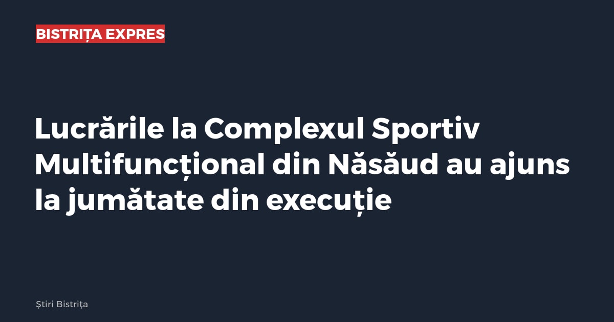 Lucrările la Complexul Sportiv Multifuncțional din Năsăud au ajuns la jumătate din execuție