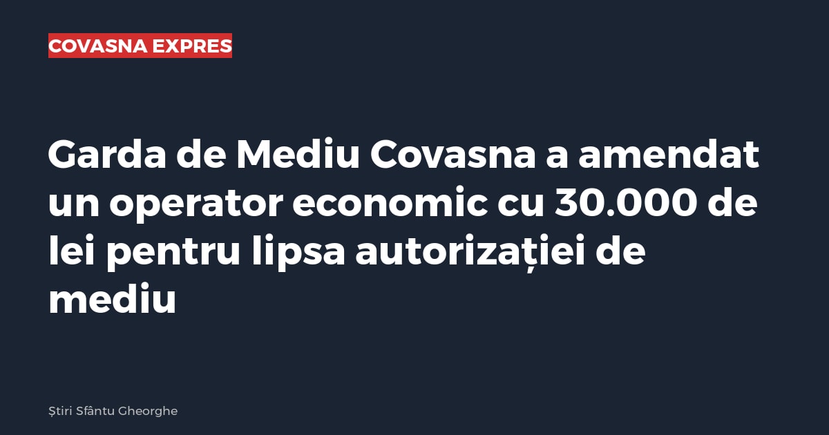Garda de Mediu Covasna a amendat un operator economic cu 30.000 de lei pentru lipsa autorizației de mediu