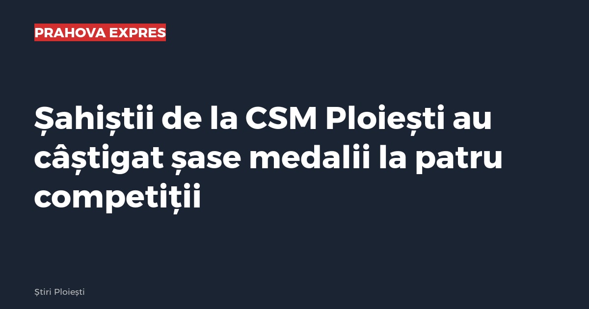 Șahiștii de la CSM Ploiești au câștigat șase medalii la patru competiții