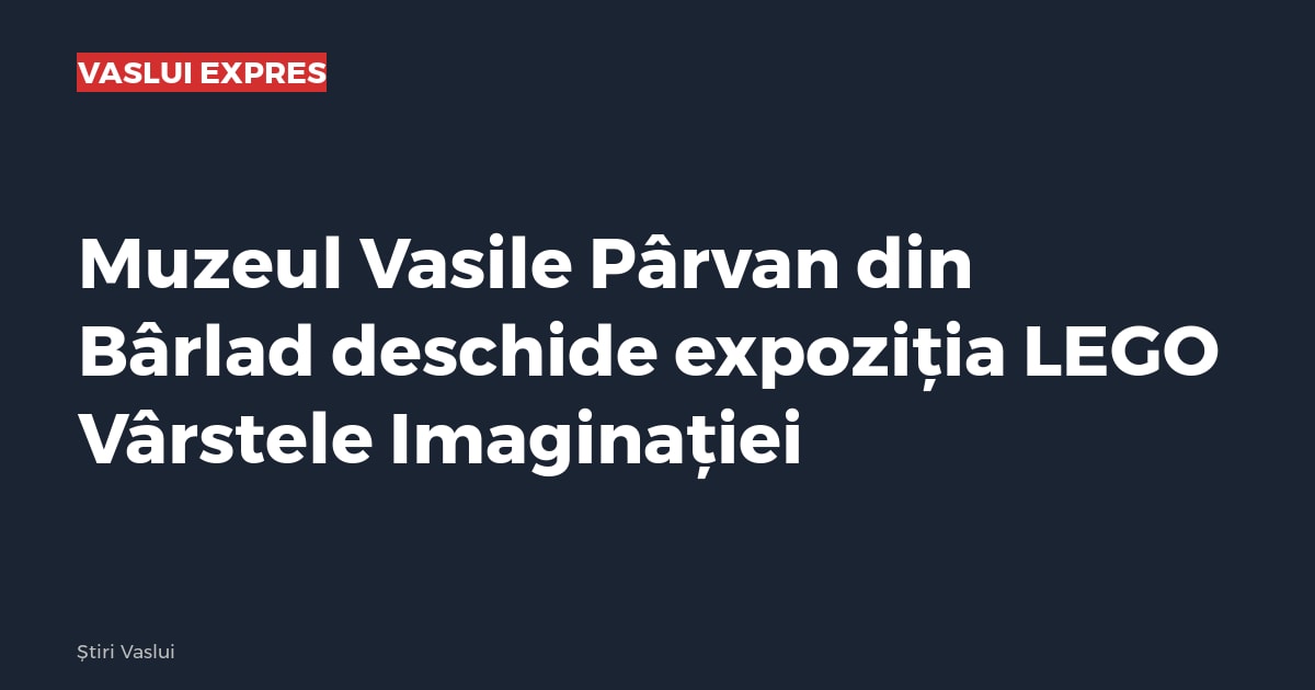 Muzeul Vasile Pârvan din Bârlad deschide expoziția LEGO Vârstele Imaginației