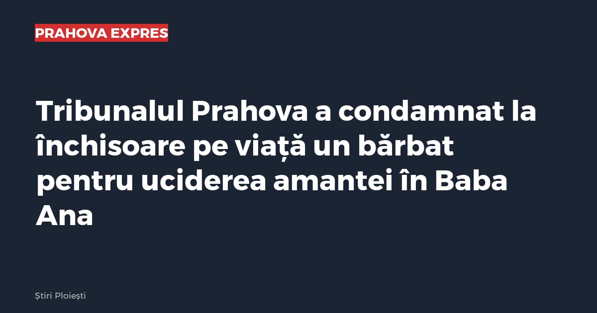 Tribunalul Prahova a condamnat la închisoare pe viață un bărbat pentru uciderea amantei în Baba Ana