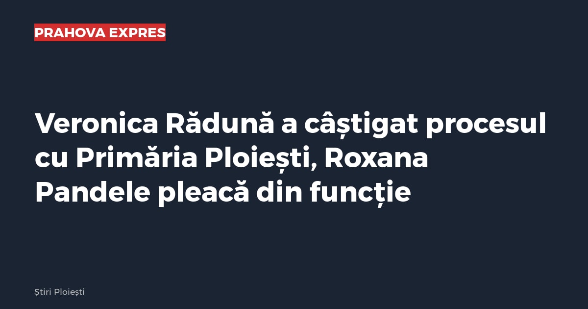 Veronica Rădună a câștigat procesul cu Primăria Ploiești, Roxana Pandele pleacă din funcție