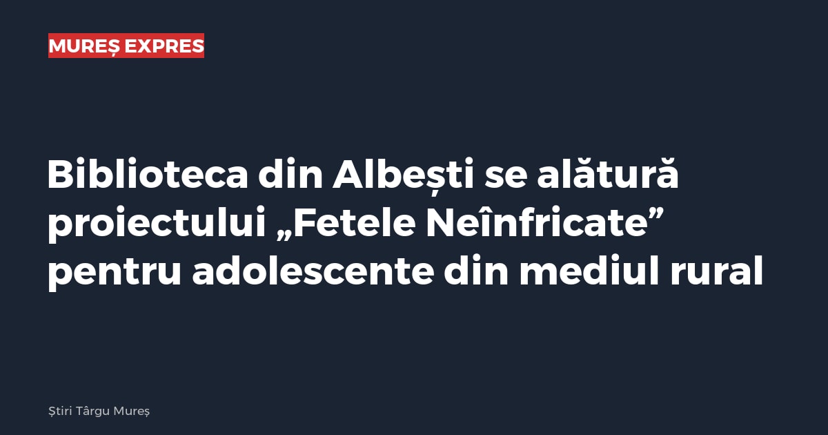 Biblioteca din Albești se alătură proiectului „Fetele Neînfricate” pentru adolescente din mediul rural
