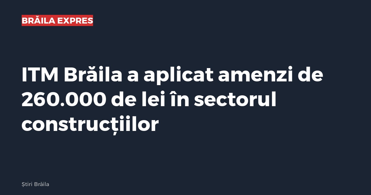 ITM Brăila a aplicat amenzi de 260.000 de lei în sectorul construcțiilor