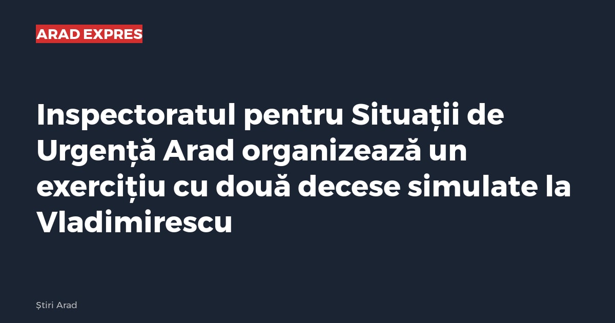 Inspectoratul pentru Situații de Urgență Arad organizează un exercițiu cu două decese simulate la Vladimirescu
