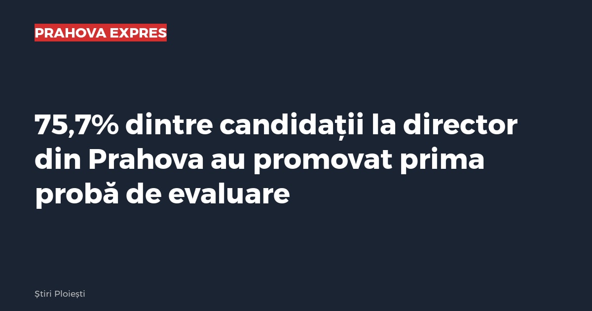 75,7% dintre candidații la director din Prahova au promovat prima probă de evaluare