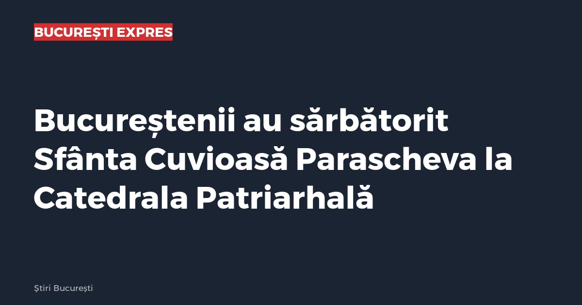 Bucureștenii au sărbătorit Sfânta Cuvioasă Parascheva la Catedrala Patriarhală