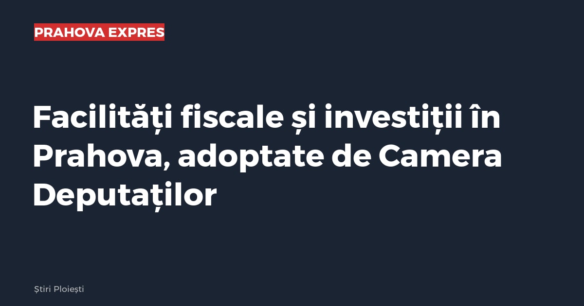 Facilități fiscale și investiții în Prahova, adoptate de Camera Deputaților