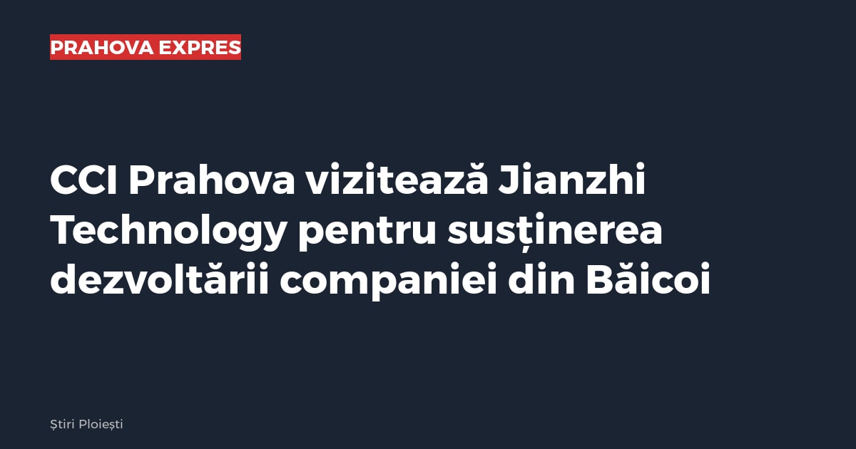 CCI Prahova vizitează Jianzhi Technology pentru susținerea dezvoltării companiei din Băicoi