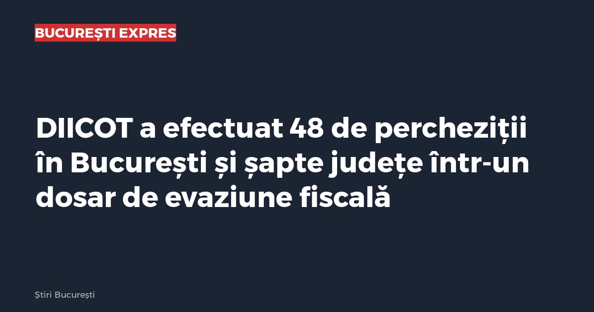 DIICOT a efectuat 48 de percheziții în București și șapte județe într-un dosar de evaziune fiscală