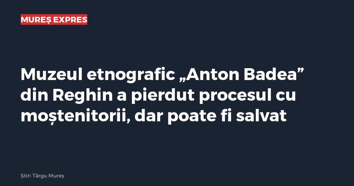 Muzeul etnografic „Anton Badea” din Reghin a pierdut procesul cu moștenitorii, dar poate fi salvat
