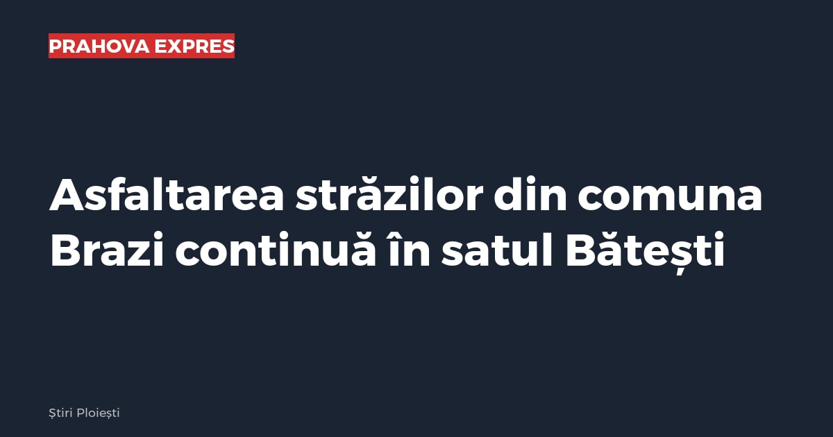 Asfaltarea străzilor din comuna Brazi continuă în satul Bătești