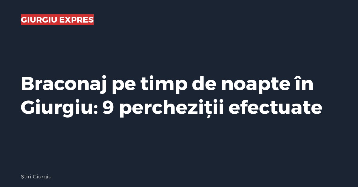 Braconaj pe timp de noapte în Giurgiu: 9 percheziții efectuate