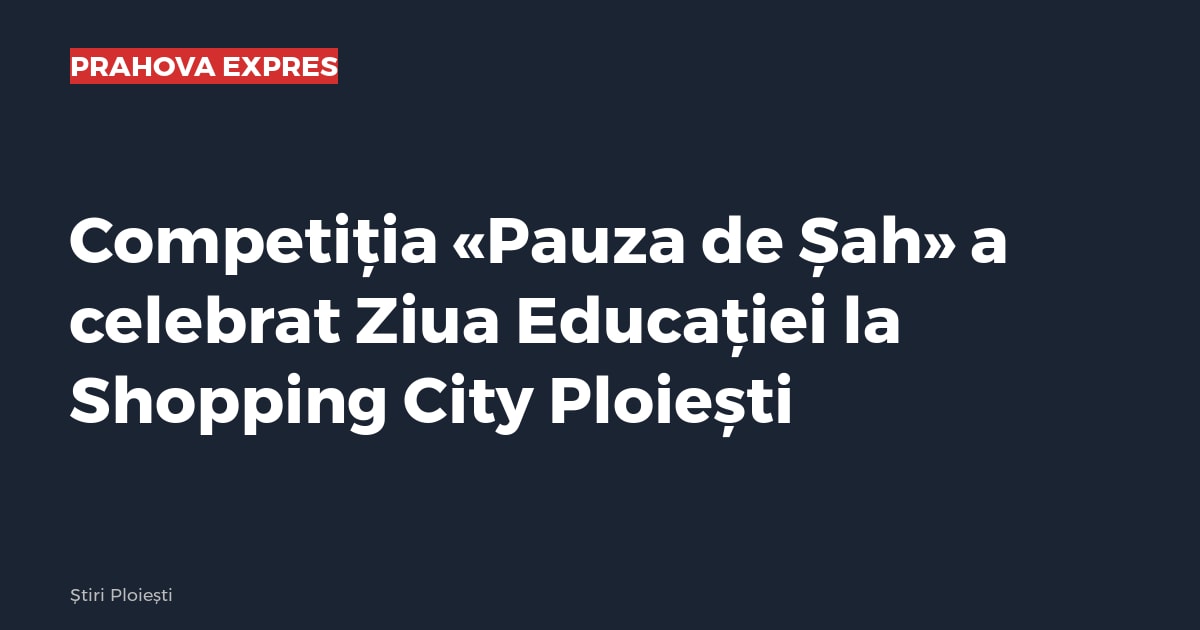Competiția «Pauza de Șah» a celebrat Ziua Educației la Shopping City Ploiești
