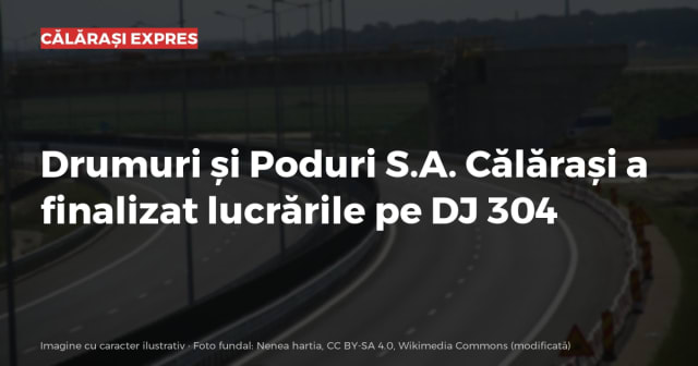 Drumuri și Poduri S.A. Călărași a finalizat lucrările pe DJ 304