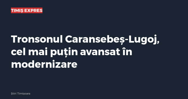 Tronsonul Caransebeș-Lugoj, cel mai puțin avansat în modernizare