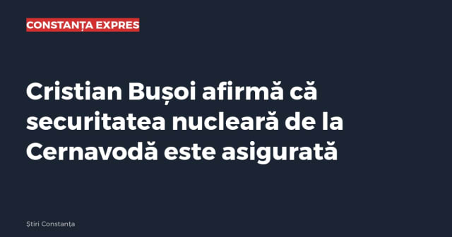 Cristian Bușoi afirmă că securitatea nucleară de la Cernavodă este asigurată