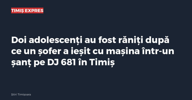 Doi adolescenți au fost răniți după ce un șofer a ieșit cu mașina într-un șanț pe DJ 681 în Timiș