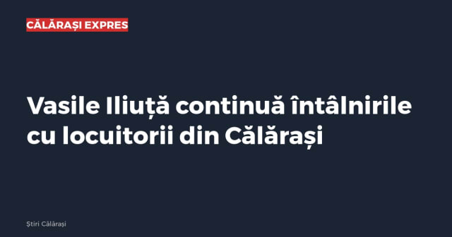 Vasile Iliuță continuă întâlnirile cu locuitorii din Călărași