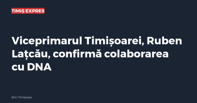 Viceprimarul Timișoarei, Ruben Lațcău, confirmă colaborarea cu DNA