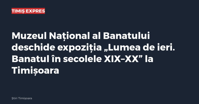Muzeul Național al Banatului deschide expoziția „Lumea de ieri. Banatul în secolele XIX–XX” la Timișoara