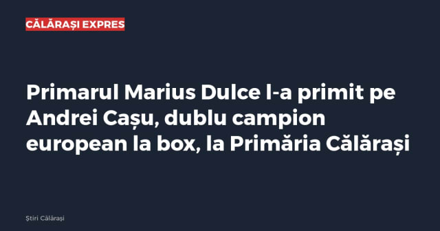 Primarul Marius Dulce l-a primit pe Andrei Cașu, dublu campion european la box, la Primăria Călărași