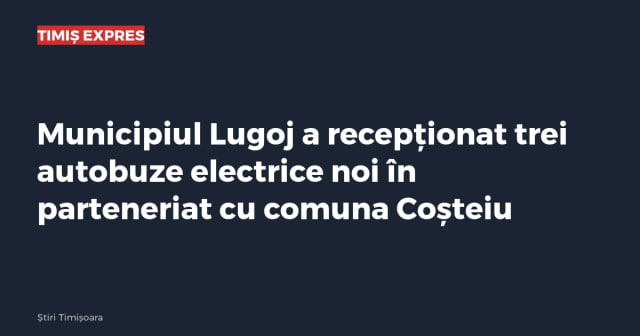 Municipiul Lugoj a recepționat trei autobuze electrice noi în parteneriat cu comuna Coșteiu